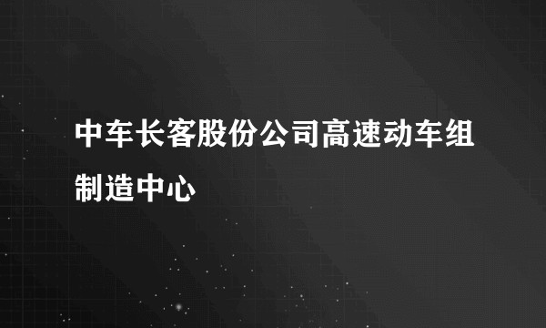 中车长客股份公司高速动车组制造中心