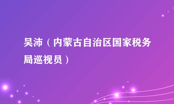 吴沛（内蒙古自治区国家税务局巡视员）