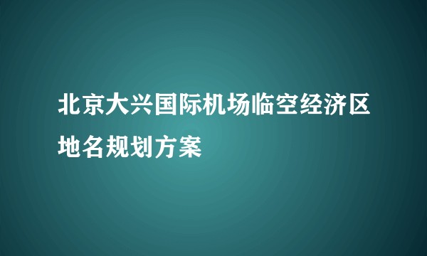 北京大兴国际机场临空经济区地名规划方案