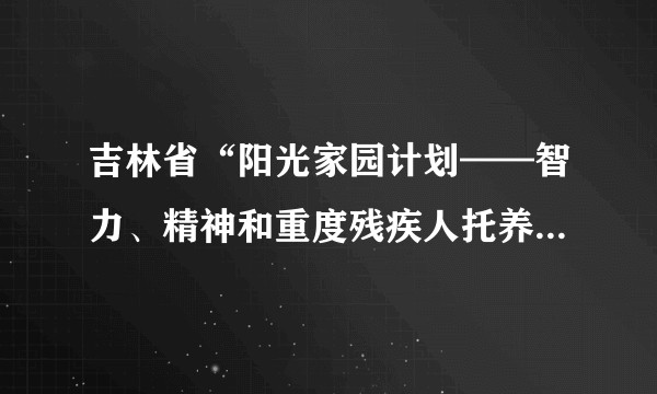 吉林省“阳光家园计划——智力、精神和重度残疾人托养服务项目”（2012-2015年）实施方案