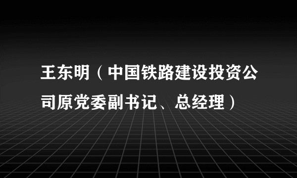 王东明（中国铁路建设投资公司原党委副书记、总经理）