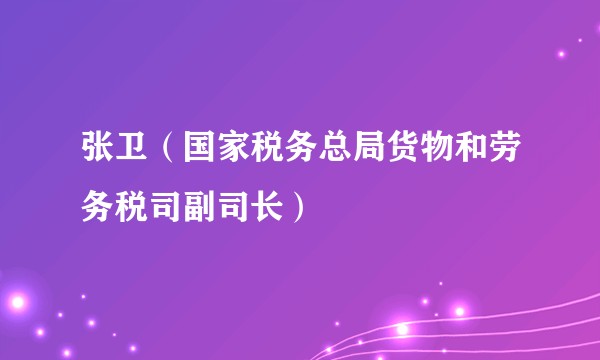 张卫（国家税务总局货物和劳务税司副司长）