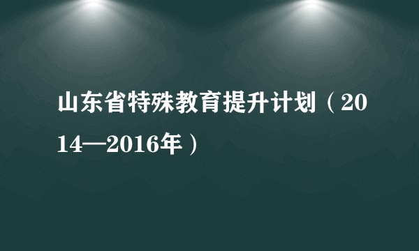 山东省特殊教育提升计划（2014—2016年）