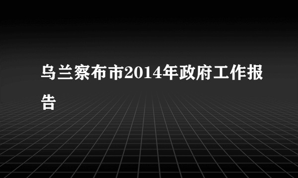 乌兰察布市2014年政府工作报告