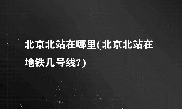 北京北站在哪里(北京北站在地铁几号线?)