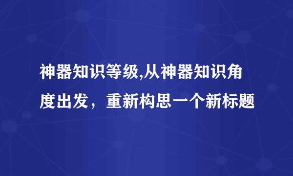 神器知识等级,从神器知识角度出发，重新构思一个新标题
