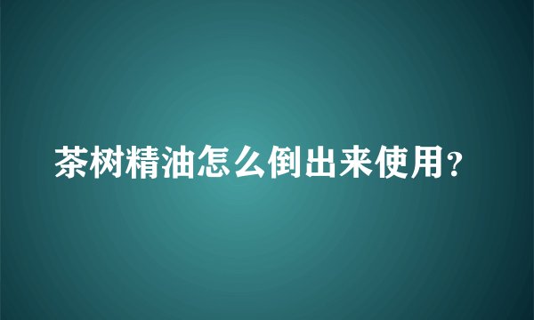 茶树精油怎么倒出来使用？