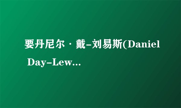 要丹尼尔·戴-刘易斯(Daniel Day-Lewis) 的有关介绍，越全越好~谢谢了！