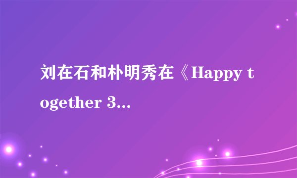 刘在石和朴明秀在《Happy together 3》中合作的节目有哪些？