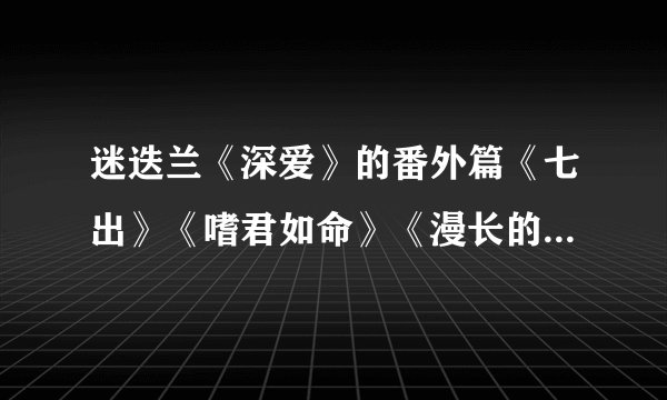 迷迭兰《深爱》的番外篇《七出》《嗜君如命》《漫长的决择》《素事》,《愿望》等(全部的)。谢谢各位了