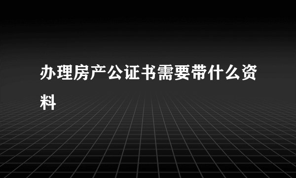 办理房产公证书需要带什么资料