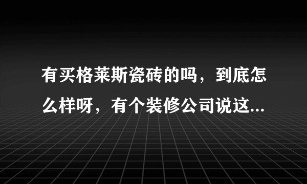 有买格莱斯瓷砖的吗，到底怎么样呀，有个装修公司说这个好，不知道可不可信？