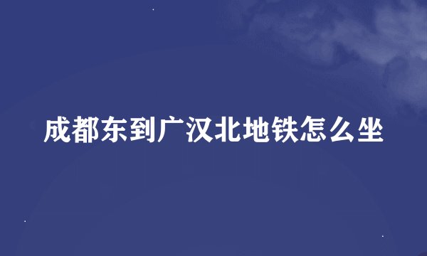 成都东到广汉北地铁怎么坐