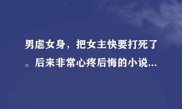男虐女身，把女主快要打死了。后来非常心疼后悔的小说 或者女主超爱男主的小说