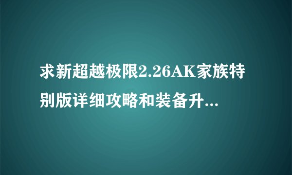 求新超越极限2.26AK家族特别版详细攻略和装备升级的过程，越详细越好，请大侠不吝多写，我是菜鸟。