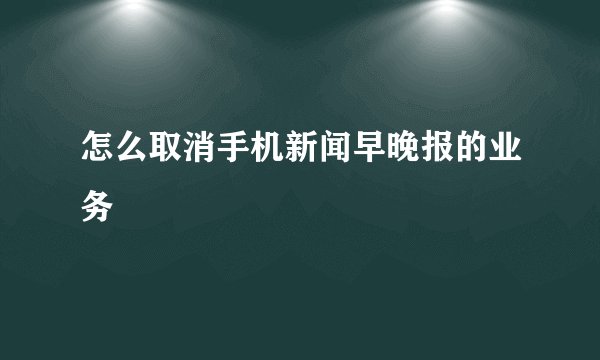 怎么取消手机新闻早晚报的业务
