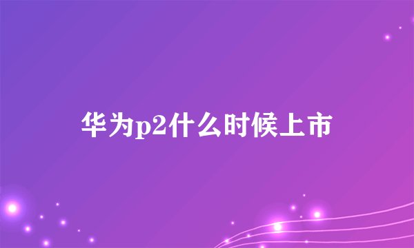 华为p2什么时候上市
