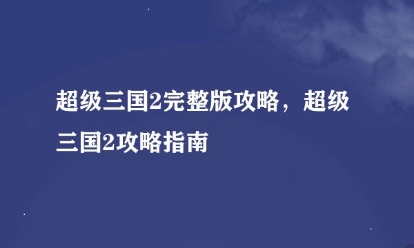 超级三国2完整版攻略，超级三国2攻略指南
