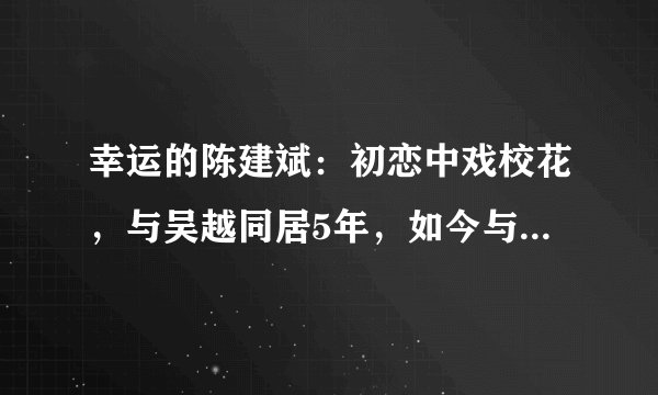 幸运的陈建斌：初恋中戏校花，与吴越同居5年，如今与蒋勤勤婚姻幸福