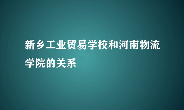 新乡工业贸易学校和河南物流学院的关系