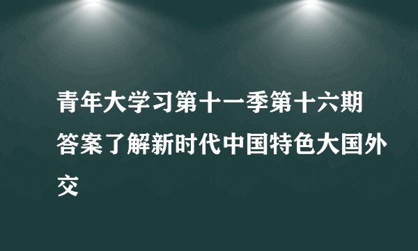 青年大学习第十一季第十六期答案了解新时代中国特色大国外交