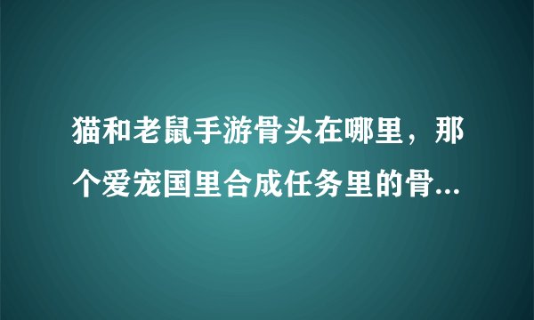 猫和老鼠手游骨头在哪里，那个爱宠国里合成任务里的骨头在哪里得到啊
