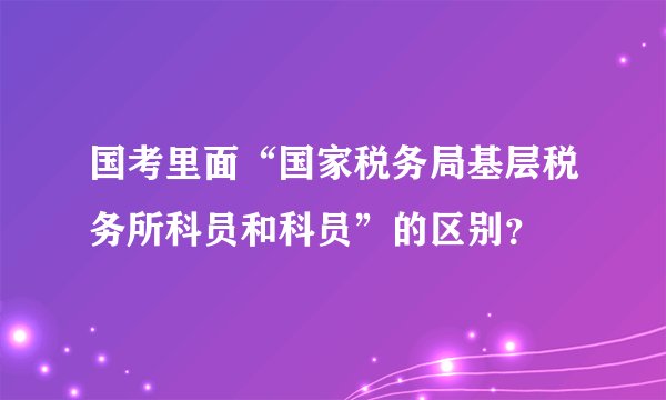 国考里面“国家税务局基层税务所科员和科员”的区别？