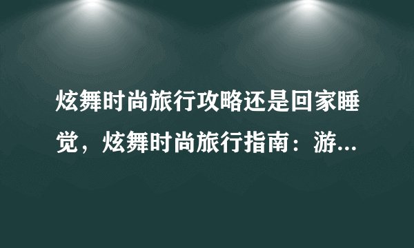 炫舞时尚旅行攻略还是回家睡觉,炫舞时尚旅行指南:游玩寻趣或早归安眠?
