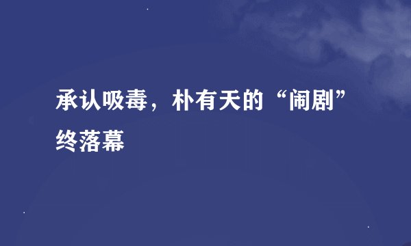 承认吸毒，朴有天的“闹剧”终落幕