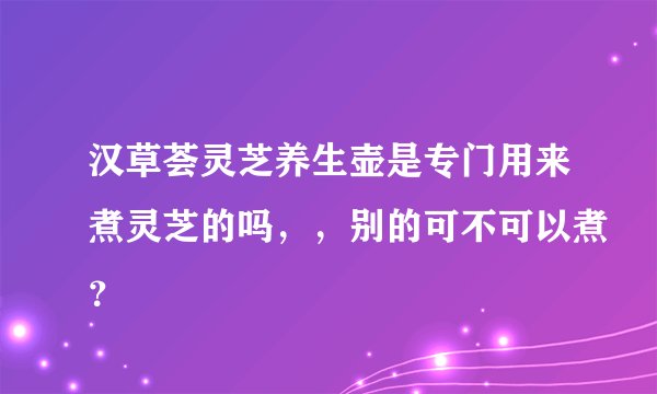 汉草荟灵芝养生壶是专门用来煮灵芝的吗，，别的可不可以煮？