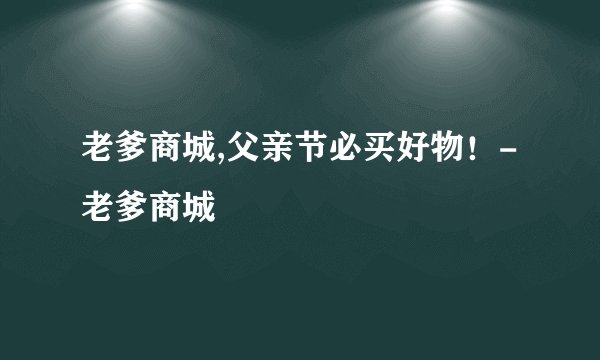 老爹商城,父亲节必买好物！-老爹商城
