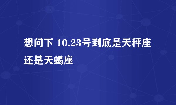 想问下 10.23号到底是天秤座还是天蝎座