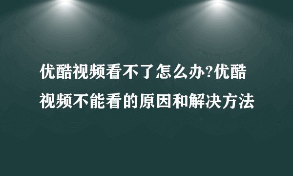 优酷视频看不了怎么办?优酷视频不能看的原因和解决方法