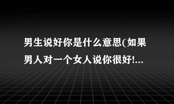 男生说好你是什么意思(如果男人对一个女人说你很好!代表什么意思?)