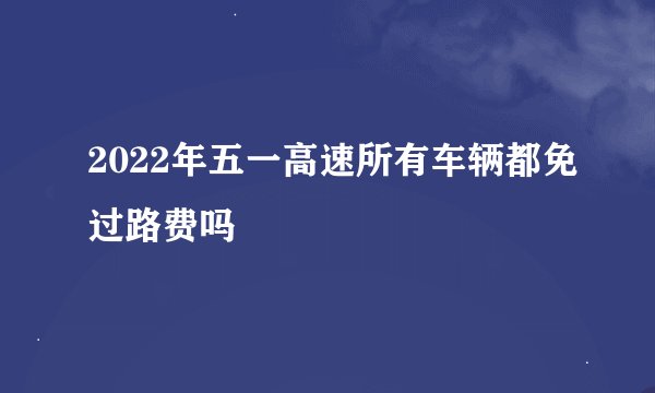 2022年五一高速所有车辆都免过路费吗