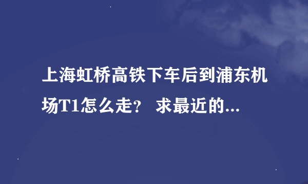 上海虹桥高铁下车后到浦东机场T1怎么走？ 求最近的路线。赶飞机！