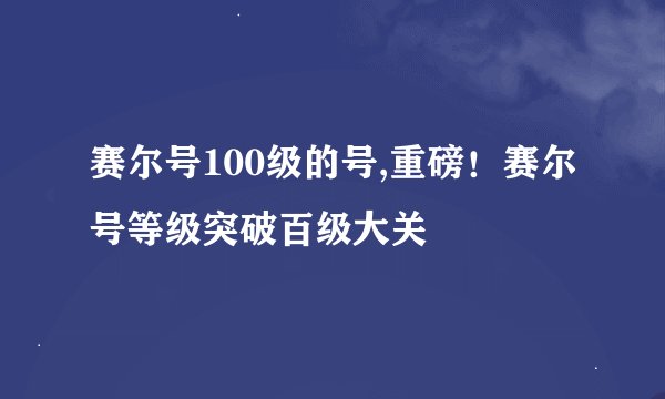 赛尔号100级的号,重磅!赛尔号等级突破百级大关