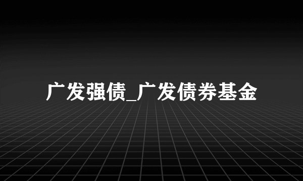 广发强债_广发债券基金