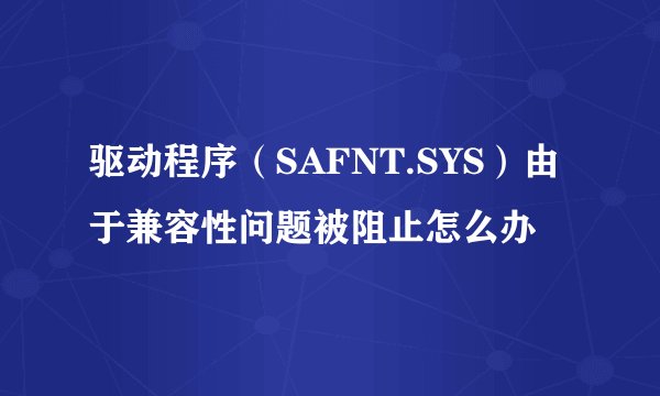 驱动程序（SAFNT.SYS）由于兼容性问题被阻止怎么办