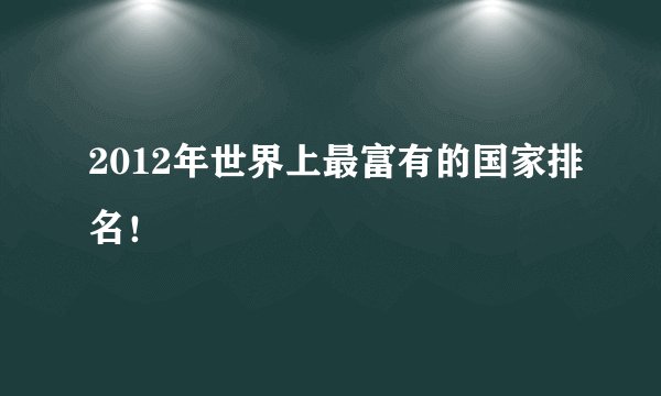 2012年世界上最富有的国家排名!