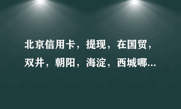 北京信用卡，提现，在国贸，双井，朝阳，海淀，西城哪里比较多，我先在附近找个还的？有告诉下谢