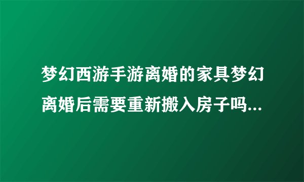 梦幻西游手游离婚的家具梦幻离婚后需要重新搬入房子吗那房子是我的离完还是我的吗里面的
