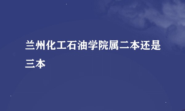 兰州化工石油学院属二本还是三本