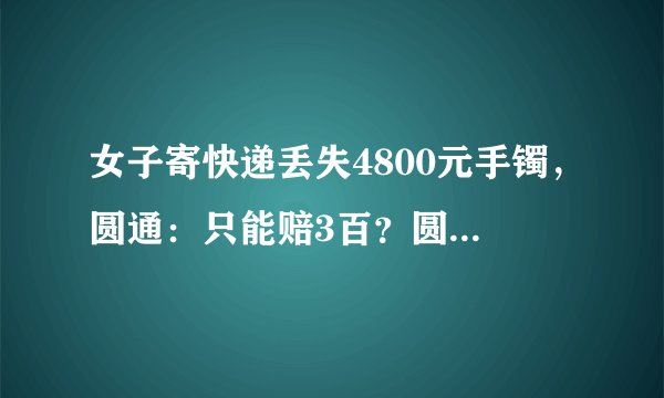 女子寄快递丢失4800元手镯，圆通：只能赔3百？圆通为何不全额赔偿？