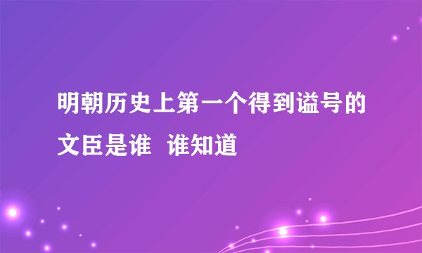 明朝历史上第一个得到谥号的文臣是谁  谁知道