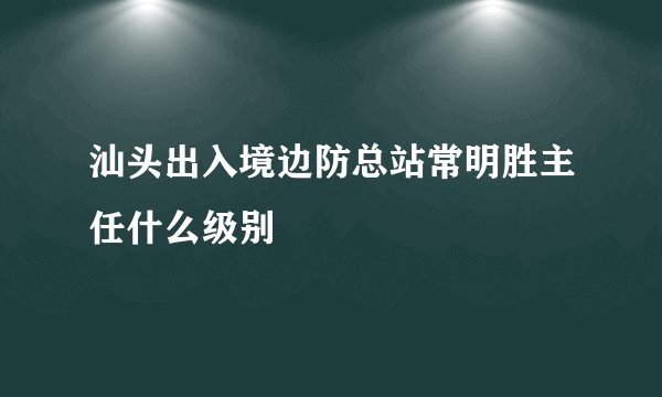 汕头出入境边防总站常明胜主任什么级别