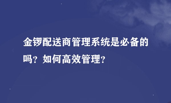 金锣配送商管理系统是必备的吗？如何高效管理？