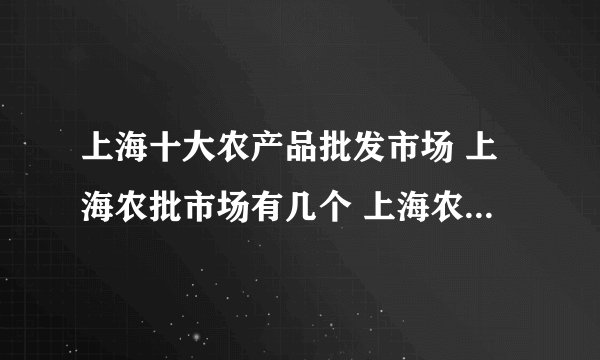 上海十大农产品批发市场 上海农批市场有几个 上海农贸批发市场哪个比较大