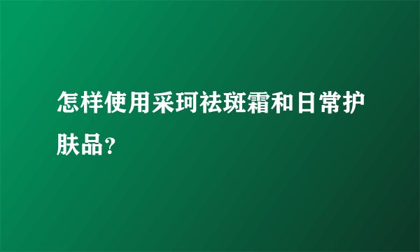 怎样使用采珂祛斑霜和日常护肤品？