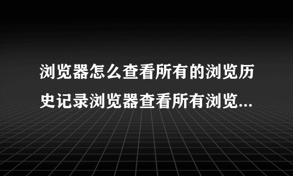 浏览器怎么查看所有的浏览历史记录浏览器查看所有浏览历史记录的方法